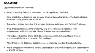 DOPAMINE
28
Dopamine is important source in :
• Memory, learning, behavior, movement control, regulating blood flow.
• Many people know dopamine as a pleasure or reward neurotransmitter. The brain releases
dopamine during pleasurable activities.
• Researchers believe there is a link between dopamine deficiency and Parkinson’s disease.
• Drugs that regulate dopamine levels may help treat Parkinson’s disease as well
as depression, addiction, anxiety, bipolar disorder, and other conditions.
• The body needs certain amino acids to produce dopamine. Amino acids are present
in protein-rich foods, such as meat, fish, and eggs.
• While there are no dopamine supplements, exercise may help boost levels naturally.
• Ihibits unnecessary movements inhibits the release of prolactin and stimulates the secretion
of growth hormones
 