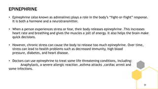 EPINEPHRINE
30
• Epinephrine (also known as adrenaline) plays a role in the body’s “fight-or-flight” response.
It is both a hormone and a neurotransmitter.
• When a person experiences stress or fear, their body releases epinephrine .This increases
heart rate and breathing and gives the muscles a jolt of energy. It also helps the brain make
quick decisions.
• However, chronic stress can cause the body to release too much epinephrine. Over time,
stress can lead to health problems such as decreased immunity, high blood
pressure, diabetes, and heart disease.
• Doctors can use epinephrine to treat some life threatening conditions, including:
Anaphylaxis, a severe allergic reaction ,asthma attacks ,cardiac arrest and
some infections.
 