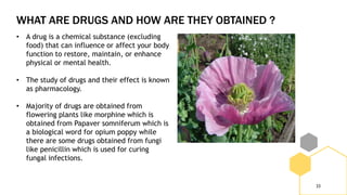 WHAT ARE DRUGS AND HOW ARE THEY OBTAINED ?
33
• A drug is a chemical substance (excluding
food) that can influence or affect your body
function to restore, maintain, or enhance
physical or mental health.
• The study of drugs and their effect is known
as pharmacology.
• Majority of drugs are obtained from
flowering plants like morphine which is
obtained from Papaver somniferum which is
a biological word for opium poppy while
there are some drugs obtained from fungi
like penicillin which is used for curing
fungal infections.
 