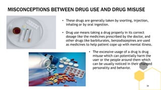 MISCONCEPTIONS BETWEEN DRUG USE AND DRUG MISUSE
34
• These drugs are generally taken by snorting, injection,
inhaling or by oral ingestion.
• Drug use means taking a drug properly in its correct
dosage like the medicines prescribed by the doctor, and
other drugs like barbiturates, benzodiazepines are used
as medicines to help patient cope up with mental illness.
• The excessive usage of a drug is drug
misuse which can potentially harm the
user or the people around them which
can be usually noticed in their changed
personality and behavior.
 