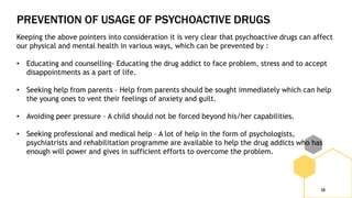 PREVENTION OF USAGE OF PSYCHOACTIVE DRUGS
38
Keeping the above pointers into consideration it is very clear that psychoactive drugs can affect
our physical and mental health in various ways, which can be prevented by :
• Educating and counselling- Educating the drug addict to face problem, stress and to accept
disappointments as a part of life.
• Seeking help from parents – Help from parents should be sought immediately which can help
the young ones to vent their feelings of anxiety and guilt.
• Avoiding peer pressure – A child should not be forced beyond his/her capabilities.
• Seeking professional and medical help – A lot of help in the form of psychologists,
psychiatrists and rehabilitation programme are available to help the drug addicts who has
enough will power and gives in sufficient efforts to overcome the problem.
 