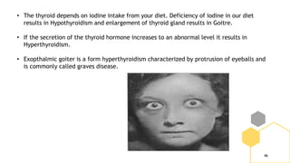 46
• The thyroid depends on iodine intake from your diet. Deficiency of iodine in our diet
results in Hypothyroidism and enlargement of thyroid gland results in Goitre.
• If the secretion of the thyroid hormone increases to an abnormal level it results in
Hyperthyroidism.
• Exopthalmic goiter is a form hyperthyroidism characterized by protrusion of eyeballs and
is commonly called graves disease.
 