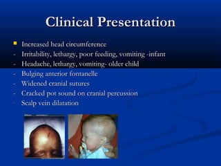 Clinical Presentation
   Increased head circumference
-   Irritability, lethargy, poor feeding, vomiting -infant
-   Headache, lethargy, vomiting- older child
-   Bulging anterior fontanelle
-   Widened cranial sutures
-   Cracked pot sound on cranial percussion
-   Scalp vein dilatation
 
