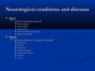 Neurological conditions and diseases
   Part I
        At birth (Congenital, acquired)
             Macrocephaly
             Microcephaly
             Spine defect
             Other developmental defect
             Birth trauma/HIE
   Part II
        During development (Congenital, acquired)
             Meningitis
             Seizure
             Headache
             Stroke/Vascular
             Neoplasm/Tumour
             Trauma
             Coma
 