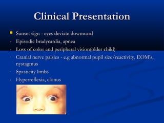 Clinical Presentation
   Sunset sign - eyes deviate downward
-   Episodic bradycardia, apnea
-   Loss of color and peripheral vision(older child)
-   Cranial nerve palsies - e.g abnormal pupil size/reactivity, EOM’s,
    nystagmus
-   Spasticity limbs
-   Hyperreflexia, clonus
 