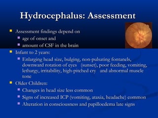 Hydrocephalus: Assessment
   Assessment findings depend on  
      age of onset and
      amount of CSF in the brain
   Infant to 2 years:
      Enlarging head size, bulging, non-pulsating fontanels,
       downward rotation of eyes   (sunset), poor feeding, vomiting,
       lethargy, irritability, high-pitched cry   and abnormal muscle
       tone
   Older Children:
      Changes in head size less common
      Signs of increased ICP (vomiting, ataxia, headache) common
      Alteration in consciousness and papilloedema late signs
 