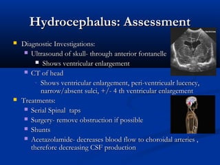Hydrocephalus: Assessment
   Diagnostic Investigations:
      Ultrasound of skull- through anterior fontanelle
          Shows ventricular enlargement
      CT of head
         - Shows ventricular enlargement, peri-ventricualr lucency,
           narrow/absent sulci, +/- 4 th ventricular enlargement
   Treatments:
      Serial Spinal taps
      Surgery- remove obstruction if possible
      Shunts
      Acetazolamide- decreases blood flow to choroidal arteries ,
       therefore decreasing CSF production
 