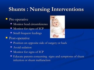 Shunts : Nursing Interventions
   Pre-operative
       Monitor head circumference
       Monitor for signs of ICP
       Small frequent feedings
   Post-operative
       Position on opposite side of surgery or back
       Avoid sedation
       Monitor for signs of ICP
       Educate parents concerning signs and symptoms of shunt
        infection or shunt malfunction
 