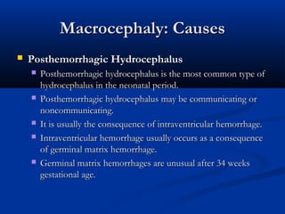 Macrocephaly: Causes
   Posthemorrhagic Hydrocephalus
       Posthemorrhagic hydrocephalus is the most common type of
        hydrocephalus in the neonatal period.
       Posthemorrhagic hydrocephalus may be communicating or
        noncommunicating.
       It is usually the consequence of intraventricular hemorrhage.
       Intraventricular hemorrhage usually occurs as a consequence
        of germinal matrix hemorrhage.
       Germinal matrix hemorrhages are unusual after 34 weeks
        gestational age.
 