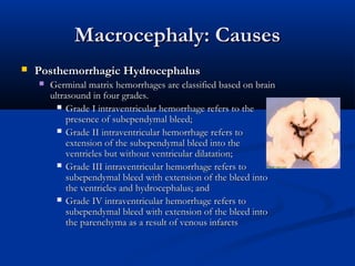 Macrocephaly: Causes
   Posthemorrhagic Hydrocephalus
       Germinal matrix hemorrhages are classified based on brain
        ultrasound in four grades.
           Grade I intraventricular hemorrhage refers to the
             presence of subependymal bleed;
           Grade II intraventricular hemorrhage refers to
             extension of the subependymal bleed into the
             ventricles but without ventricular dilatation;
           Grade III intraventricular hemorrhage refers to
             subependymal bleed with extension of the bleed into
             the ventricles and hydrocephalus; and
           Grade IV intraventricular hemorrhage refers to
             subependymal bleed with extension of the bleed into
             the parenchyma as a result of venous infarcts
 
