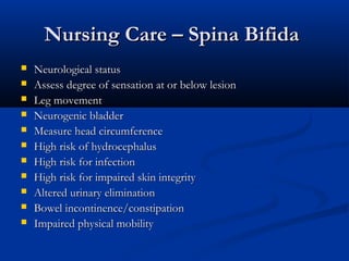 Nursing Care – Spina Bifida
   Neurological status
   Assess degree of sensation at or below lesion
   Leg movement
   Neurogenic bladder
   Measure head circumference
   High risk of hydrocephalus
   High risk for infection
   High risk for impaired skin integrity
   Altered urinary elimination
   Bowel incontinence/constipation
   Impaired physical mobility
 