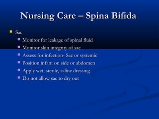 Nursing Care – Spina Bifida
   Sac
      Monitor for leakage of spinal fluid

      Monitor skin integrity of sac

      Assess for infection- Sac or systemic

      Position infant on side or abdomen

      Apply wet, sterile, saline dressing

      Do not allow sac to dry out
 