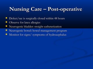 Nursing Care – Post-operative
   Defect/sac is surgically closed within 48 hours
   Observe for latex allergies
   Neurogenic bladder: straight catheterization
   Neurogenic bowel: bowel management program
   Monitor for signs/ symptoms of hydrocephalus
 