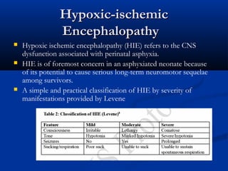 Hypoxic-ischemic
                Encephalopathy 
   Hypoxic ischemic encephalopathy (HIE) refers to the CNS
    dysfunction associated with perinatal asphyxia.
   HIE is of foremost concern in an asphyxiated neonate because
    of its potential to cause serious long-term neuromotor sequelae
    among survivors.
   A simple and practical classification of HIE by severity of
    manifestations provided by Levene
 