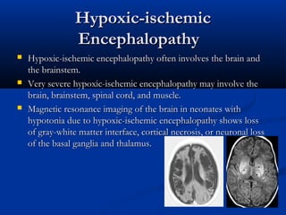 Hypoxic-ischemic
                 Encephalopathy 
   Hypoxic-ischemic encephalopathy often involves the brain and
    the brainstem.
   Very severe hypoxic-ischemic encephalopathy may involve the
    brain, brainstem, spinal cord, and muscle.
   Magnetic resonance imaging of the brain in neonates with
    hypotonia due to hypoxic-ischemic encephalopathy shows loss
    of gray-white matter interface, cortical necrosis, or neuronal loss
    of the basal ganglia and thalamus. 
 