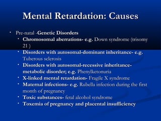 Mental Retardation: Causes
•   Pre-natal -Genetic Disorders
     • Chromosomal aberrations- e.g. Down syndrome (trisomy
       21 )
     • Disorders with autosomal-dominant inheritance- e.g.
       Tuberous sclerosis
     • Disorders with autosomal-recessive inheritance-
       metabolic disorder; e.g. Phenylketonuria
     • X-linked mental retardation- Fragile X syndrome
     • Maternal infections- e.g. Rubella infection during the first
       month of pregnancy
     • Toxic substances- fetal alcohol syndrome
     • Toxemia of pregnancy and placental insufficiency
 