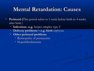 Mental Retardation: Causes
•   Perinatal (This period refers to 1 week before birth to 4 weeks
    after birth )
     • Infections -e.g. herpes simplex type 2
     • Delivery problems – e.g. birth asphyxia
     • Other perinatal problems
         • Retinopathy of prematurity
         • Hyperbilirubinemia
 
