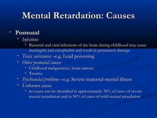 Mental Retardation: Causes
•   Postnatal
    •   Infections
         •   Bacterial and viral infections of the brain during childhood may cause
             meningitis and encephalitis and result in permanent damage
    •   Toxic substances –e.g. Lead poisoning
    •   Other postnatal causes
         •   Childhood malignancies, brain tumors
         •   Trauma
    •   Psychosocial problems –e.g. Severe maternal mental illness
    •   Unknown causes
         •   no cause can be identified in approximately 30% of cases of severe
             mental retardation and in 50% of cases of mild mental retardation
 