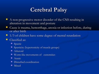 Cerebral Palsy
   A non-progressive motor disorder of the CNS resulting in
    alteration in movement and posture
   Cause is trauma, hemorrhage, anoxia or infection before, during
    or after birth
   1/3 of children have some degree of mental retardation
   Classified as:
       Spastic
       Spasticity (hypertonicity of muscle groups)
       Athetoid
       Worm-like movements of   extremities
       Ataxic
       Disturbed coordination
       Mixed
 