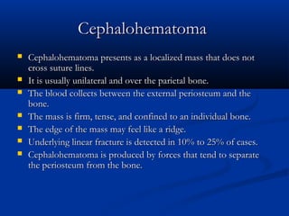 Cephalohematoma
   Cephalohematoma presents as a localized mass that does not
    cross suture lines.
   It is usually unilateral and over the parietal bone.
   The blood collects between the external periosteum and the
    bone.
   The mass is firm, tense, and confined to an individual bone.
   The edge of the mass may feel like a ridge.
   Underlying linear fracture is detected in 10% to 25% of cases.
   Cephalohematoma is produced by forces that tend to separate
    the periosteum from the bone.
 