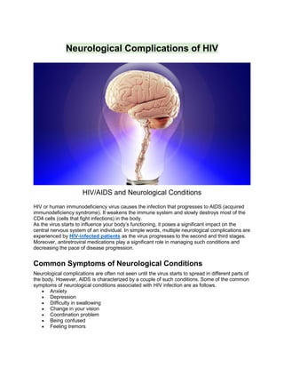 Neurological Complications of HIV
HIV/AIDS and Neurological Conditions
HIV or human immunodeficiency virus causes the infection that progresses to AIDS (acquired
immunodeficiency syndrome). It weakens the immune system and slowly destroys most of the
CD4 cells (cells that fight infections) in the body.
As the virus starts to influence your body’s functioning, it poses a significant impact on the
central nervous system of an individual. In simple words, multiple neurological complications are
experienced by HIV-infected patients as the virus progresses to the second and third stages.
Moreover, antiretroviral medications play a significant role in managing such conditions and
decreasing the pace of disease progression.
Common Symptoms of Neurological Conditions
Neurological complications are often not seen until the virus starts to spread in different parts of
the body. However, AIDS is characterized by a couple of such conditions. Some of the common
symptoms of neurological conditions associated with HIV infection are as follows.
 Anxiety
 Depression
 Difficulty in swallowing
 Change in your vision
 Coordination problem
 Being confused
 Feeling tremors
 