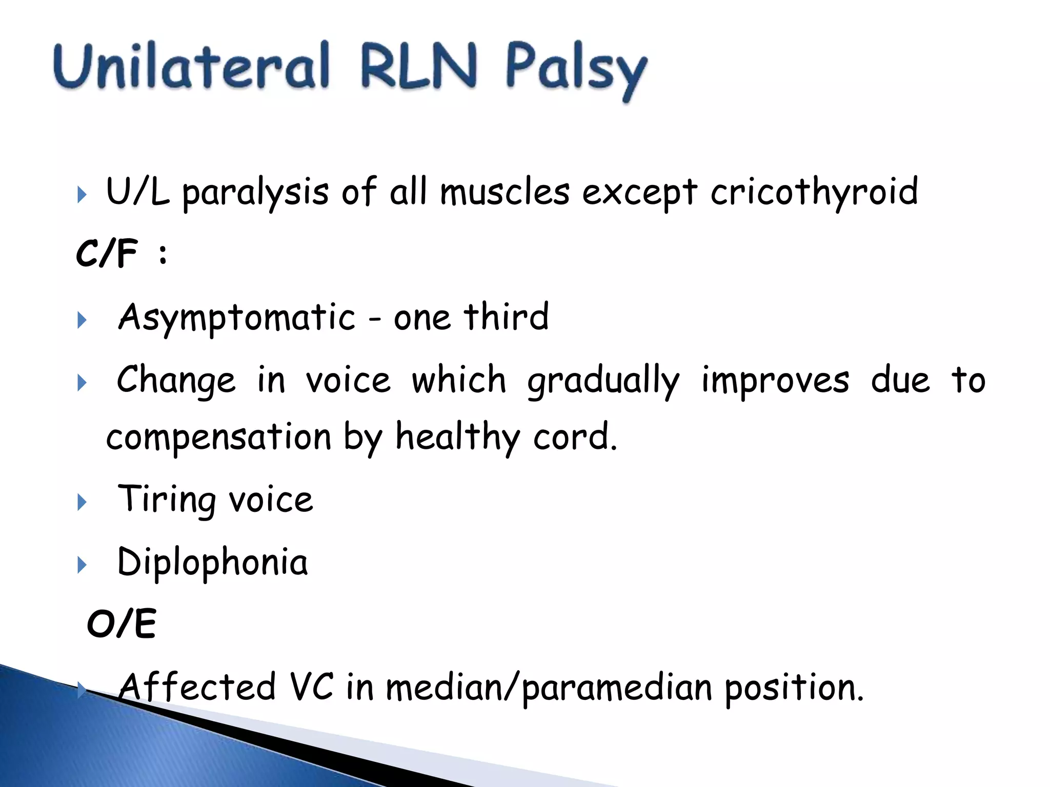  U/L paralysis of all muscles except cricothyroid
C/F :
 Asymptomatic - one third
 Change in voice which gradually improves due to
compensation by healthy cord.
 Tiring voice
 Diplophonia
O/E
 Affected VC in median/paramedian position.
 