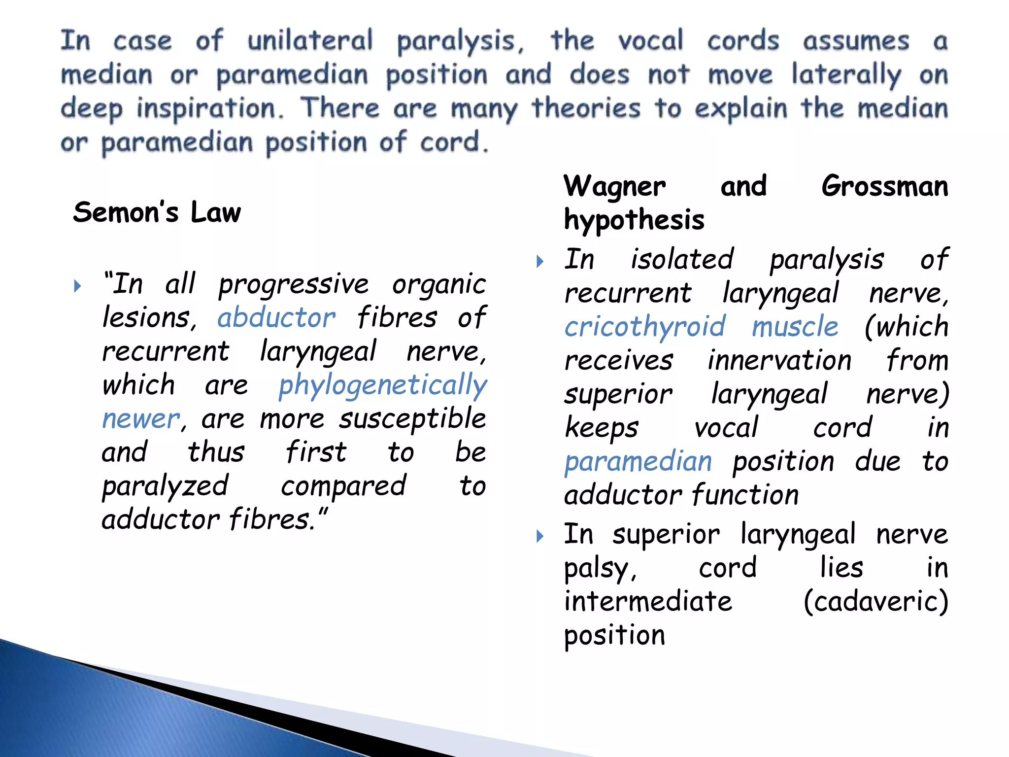 Semon’s Law
 “In all progressive organic
lesions, abductor fibres of
recurrent laryngeal nerve,
which are phylogenetically
newer, are more susceptible
and thus first to be
paralyzed compared to
adductor fibres.”
Wagner and Grossman
hypothesis
 In isolated paralysis of
recurrent laryngeal nerve,
cricothyroid muscle (which
receives innervation from
superior laryngeal nerve)
keeps vocal cord in
paramedian position due to
adductor function
 In superior laryngeal nerve
palsy, cord lies in
intermediate (cadaveric)
position
 