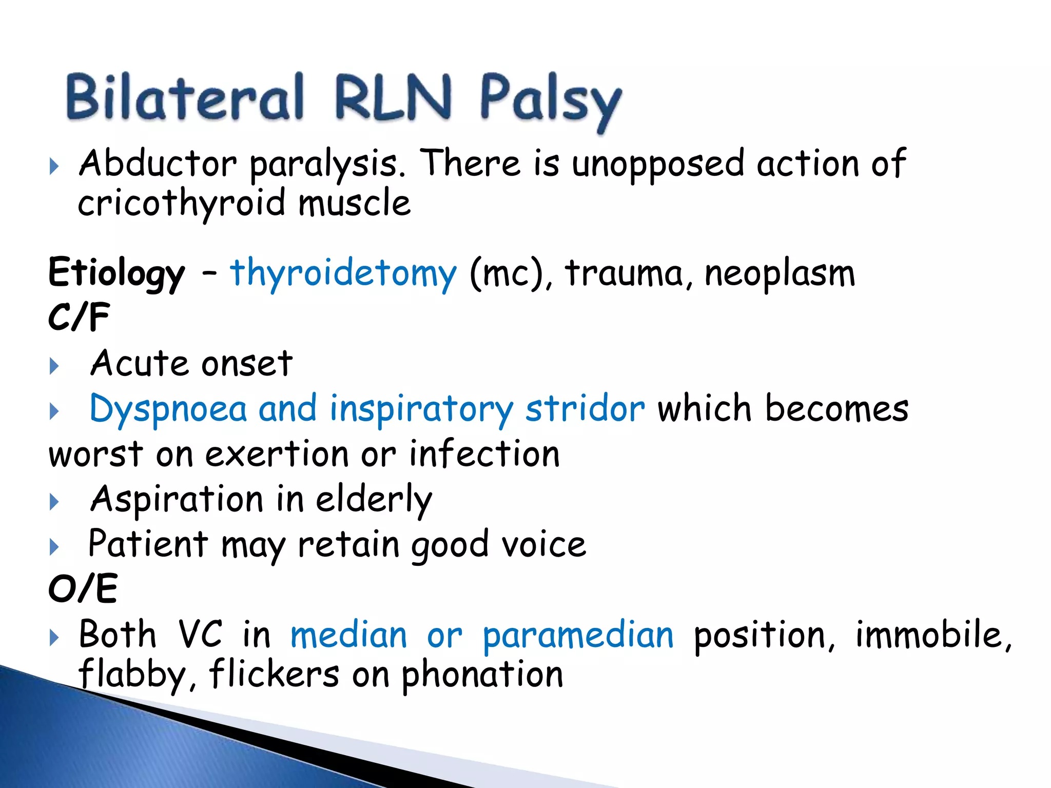  Abductor paralysis. There is unopposed action of
cricothyroid muscle
Etiology – thyroidetomy (mc), trauma, neoplasm
C/F
 Acute onset
 Dyspnoea and inspiratory stridor which becomes
worst on exertion or infection
 Aspiration in elderly
 Patient may retain good voice
O/E
 Both VC in median or paramedian position, immobile,
flabby, flickers on phonation
 