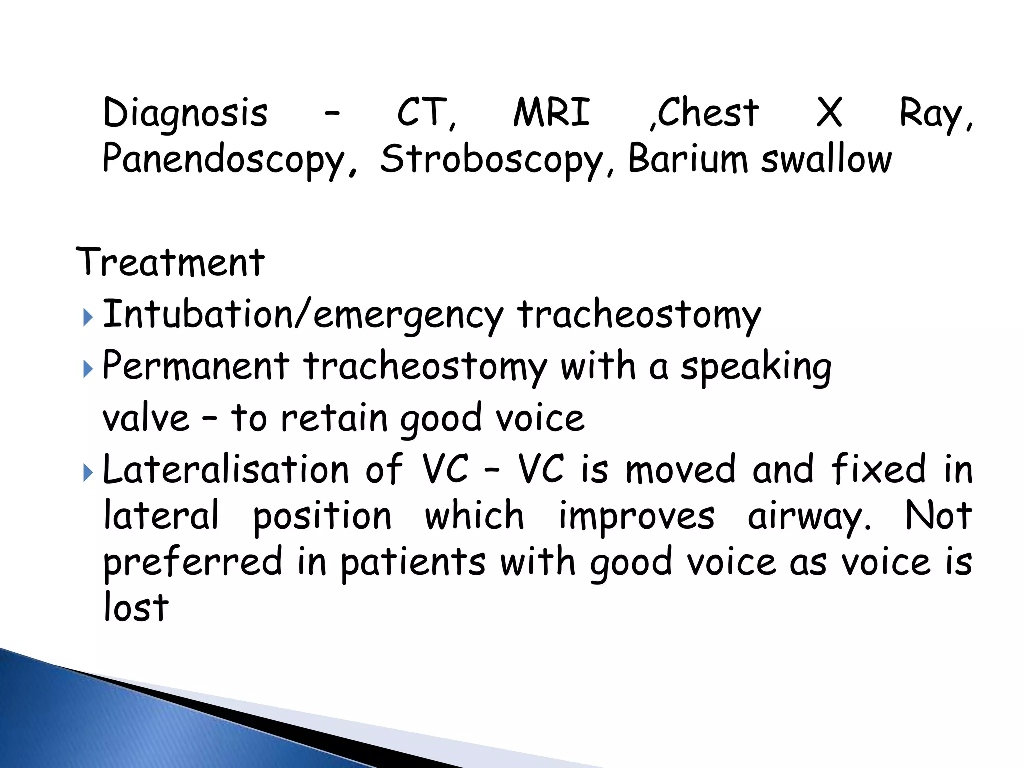 Diagnosis – CT, MRI ,Chest X Ray,
Panendoscopy, Stroboscopy, Barium swallow
Treatment
 Intubation/emergency tracheostomy
 Permanent tracheostomy with a speaking
valve – to retain good voice
 Lateralisation of VC – VC is moved and fixed in
lateral position which improves airway. Not
preferred in patients with good voice as voice is
lost
 