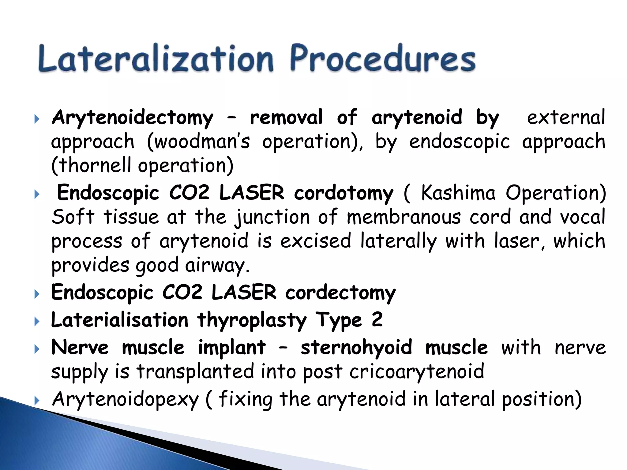  Arytenoidectomy – removal of arytenoid by external
approach (woodman’s operation), by endoscopic approach
(thornell operation)
 Endoscopic CO2 LASER cordotomy ( Kashima Operation)
Soft tissue at the junction of membranous cord and vocal
process of arytenoid is excised laterally with laser, which
provides good airway.
 Endoscopic CO2 LASER cordectomy
 Laterialisation thyroplasty Type 2
 Nerve muscle implant – sternohyoid muscle with nerve
supply is transplanted into post cricoarytenoid
 Arytenoidopexy ( fixing the arytenoid in lateral position)
 