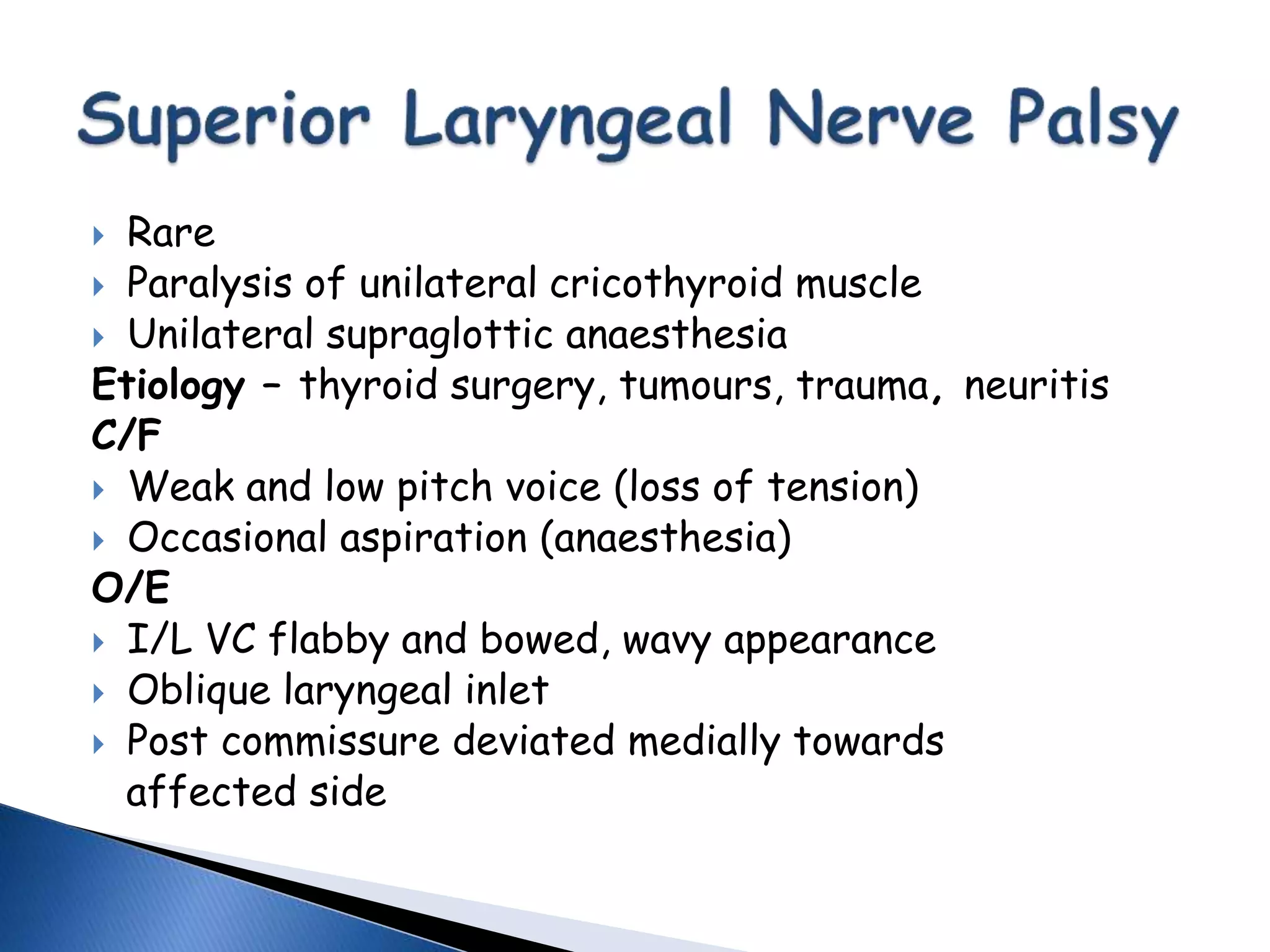  Rare
 Paralysis of unilateral cricothyroid muscle
 Unilateral supraglottic anaesthesia
Etiology – thyroid surgery, tumours, trauma, neuritis
C/F
 Weak and low pitch voice (loss of tension)
 Occasional aspiration (anaesthesia)
O/E
 I/L VC flabby and bowed, wavy appearance
 Oblique laryngeal inlet
 Post commissure deviated medially towards
affected side
 