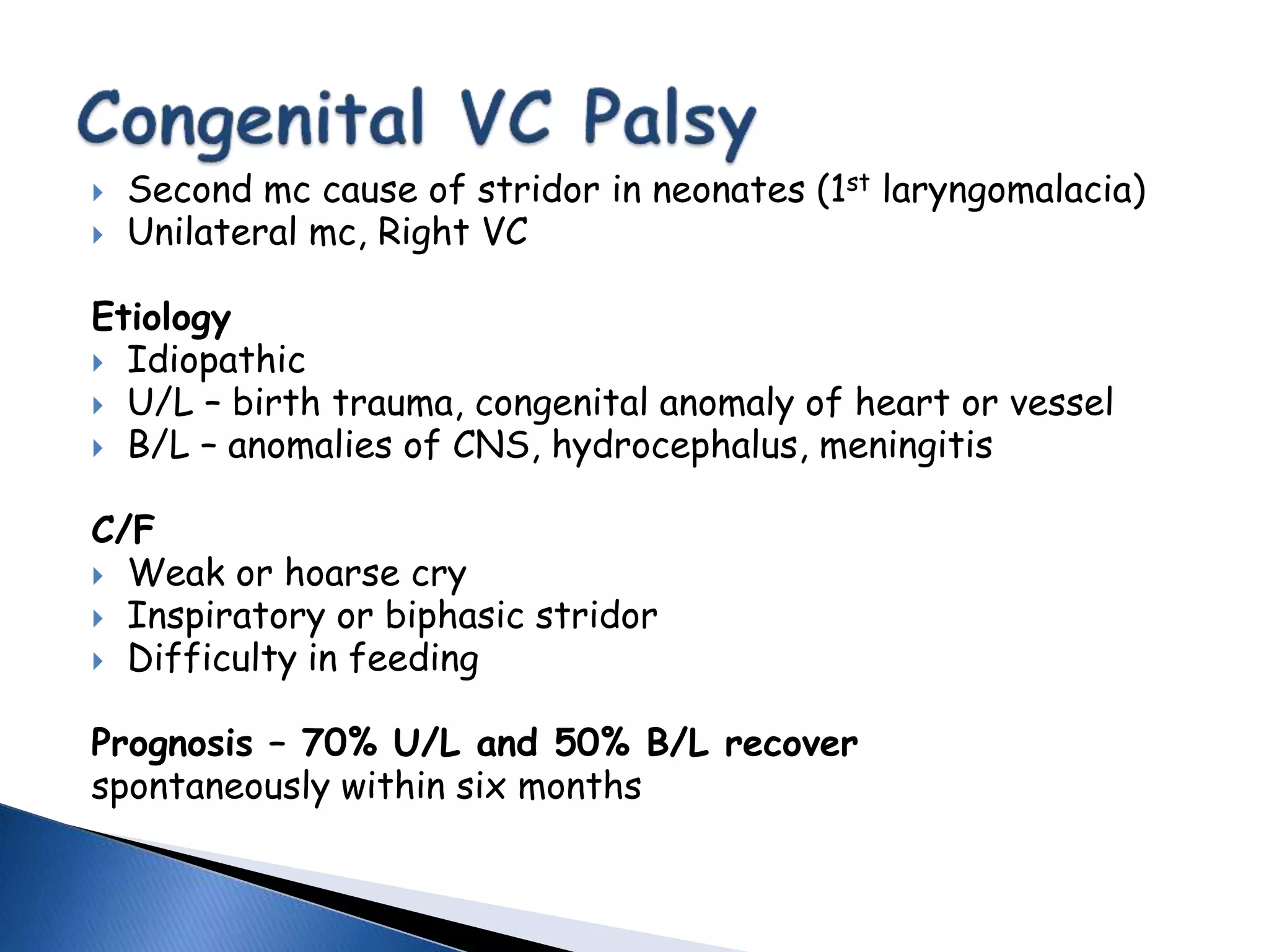  Second mc cause of stridor in neonates (1st laryngomalacia)
 Unilateral mc, Right VC
Etiology
 Idiopathic
 U/L – birth trauma, congenital anomaly of heart or vessel
 B/L – anomalies of CNS, hydrocephalus, meningitis
C/F
 Weak or hoarse cry
 Inspiratory or biphasic stridor
 Difficulty in feeding
Prognosis – 70% U/L and 50% B/L recover
spontaneously within six months
 