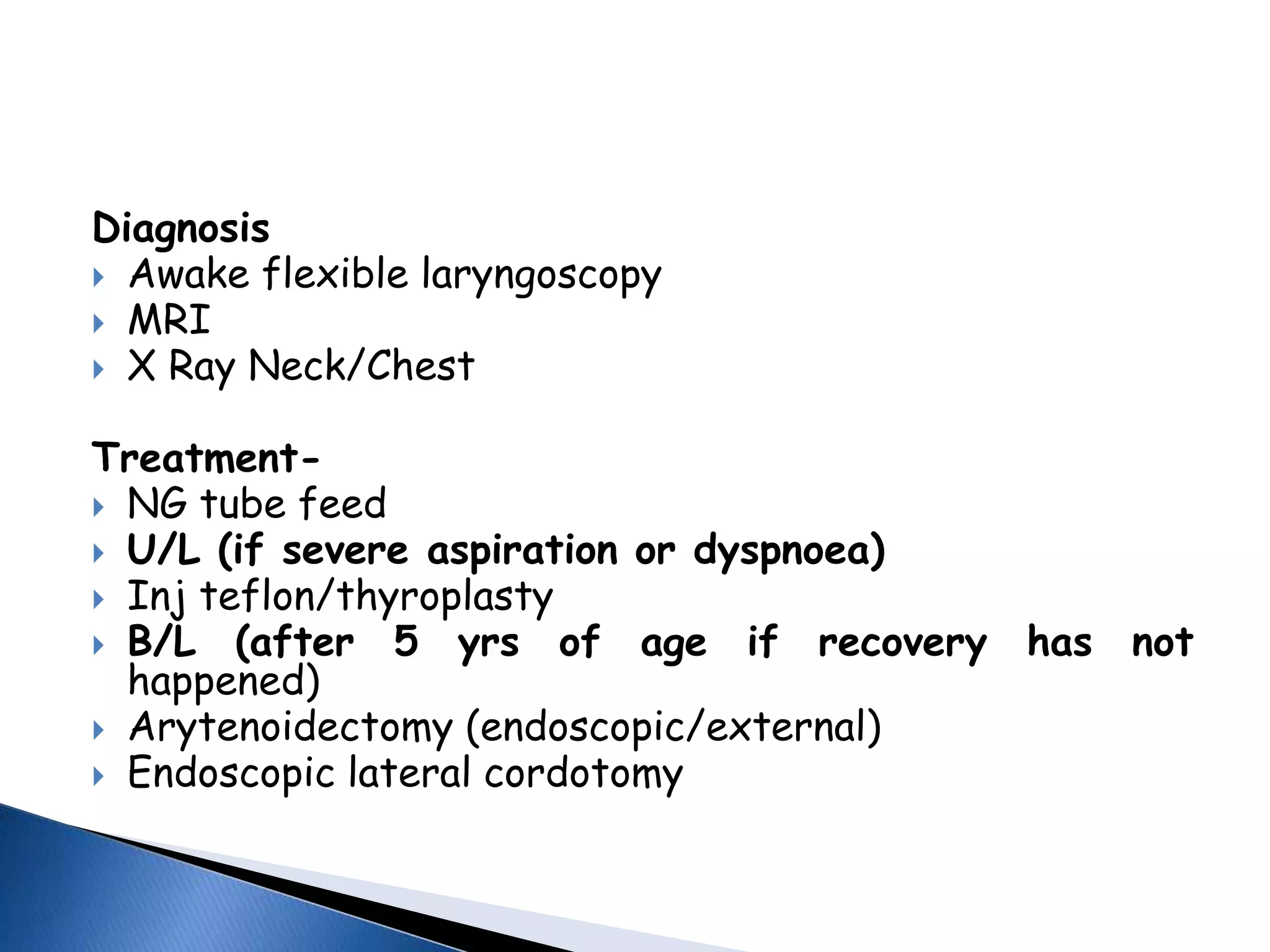 Diagnosis
 Awake flexible laryngoscopy
 MRI
 X Ray Neck/Chest
Treatment-
 NG tube feed
 U/L (if severe aspiration or dyspnoea)
 Inj teflon/thyroplasty
 B/L (after 5 yrs of age if recovery has not
happened)
 Arytenoidectomy (endoscopic/external)
 Endoscopic lateral cordotomy
 