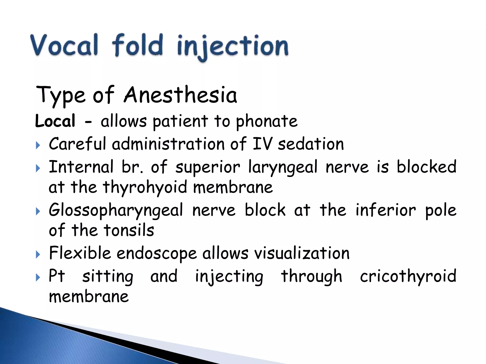 Type of Anesthesia
Local - allows patient to phonate
 Careful administration of IV sedation
 Internal br. of superior laryngeal nerve is blocked
at the thyrohyoid membrane
 Glossopharyngeal nerve block at the inferior pole
of the tonsils
 Flexible endoscope allows visualization
 Pt sitting and injecting through cricothyroid
membrane
 