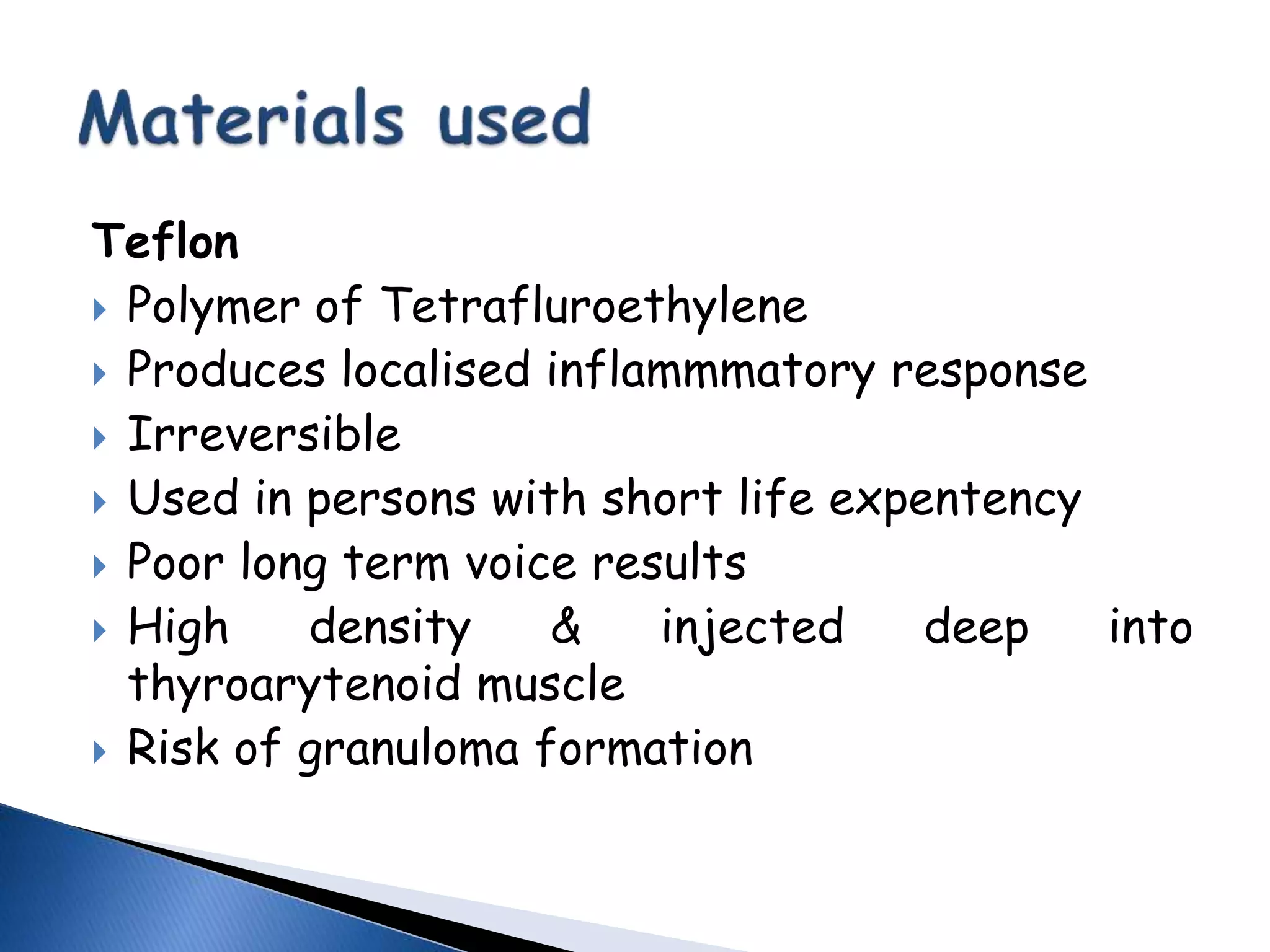 Teflon
 Polymer of Tetrafluroethylene
 Produces localised inflammmatory response
 Irreversible
 Used in persons with short life expentency
 Poor long term voice results
 High density & injected deep into
thyroarytenoid muscle
 Risk of granuloma formation
 