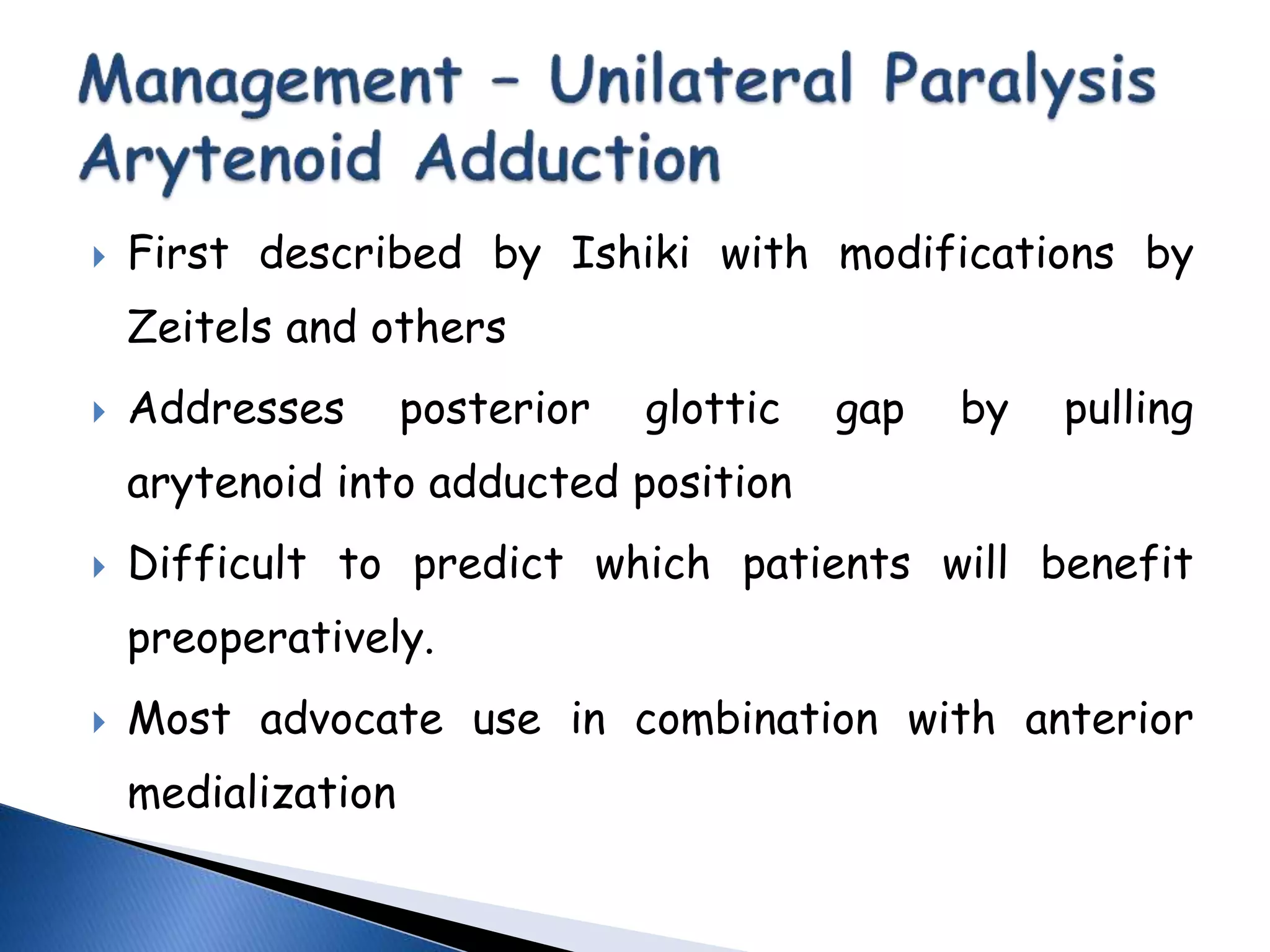  First described by Ishiki with modifications by
Zeitels and others
 Addresses posterior glottic gap by pulling
arytenoid into adducted position
 Difficult to predict which patients will benefit
preoperatively.
 Most advocate use in combination with anterior
medialization
 