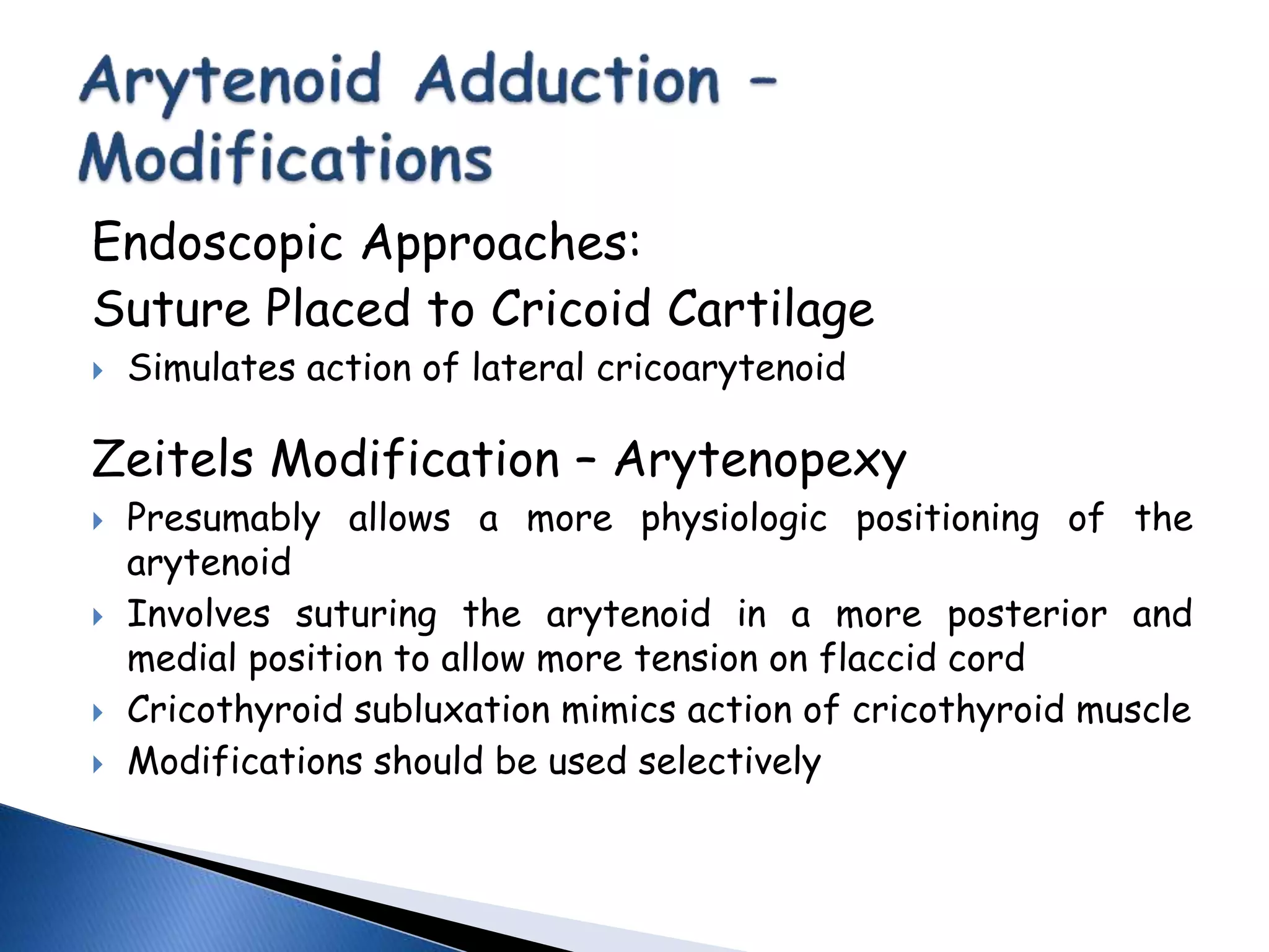 Endoscopic Approaches:
Suture Placed to Cricoid Cartilage
 Simulates action of lateral cricoarytenoid
Zeitels Modification – Arytenopexy
 Presumably allows a more physiologic positioning of the
arytenoid
 Involves suturing the arytenoid in a more posterior and
medial position to allow more tension on flaccid cord
 Cricothyroid subluxation mimics action of cricothyroid muscle
 Modifications should be used selectively
 