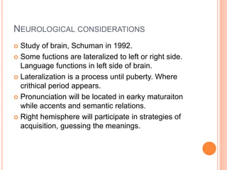 NEUROLOGICAL CONSIDERATIONS
 Study of brain, Schuman in 1992.
 Some fuctions are lateralized to left or right side.
Language functions in left side of brain.
 Lateralization is a process until puberty. Where
crithical period appears.
 Pronunciation will be located in earky maturaiton
while accents and semantic relations.
 Right hemisphere will participate in strategies of
acquisition, guessing the meanings.
 