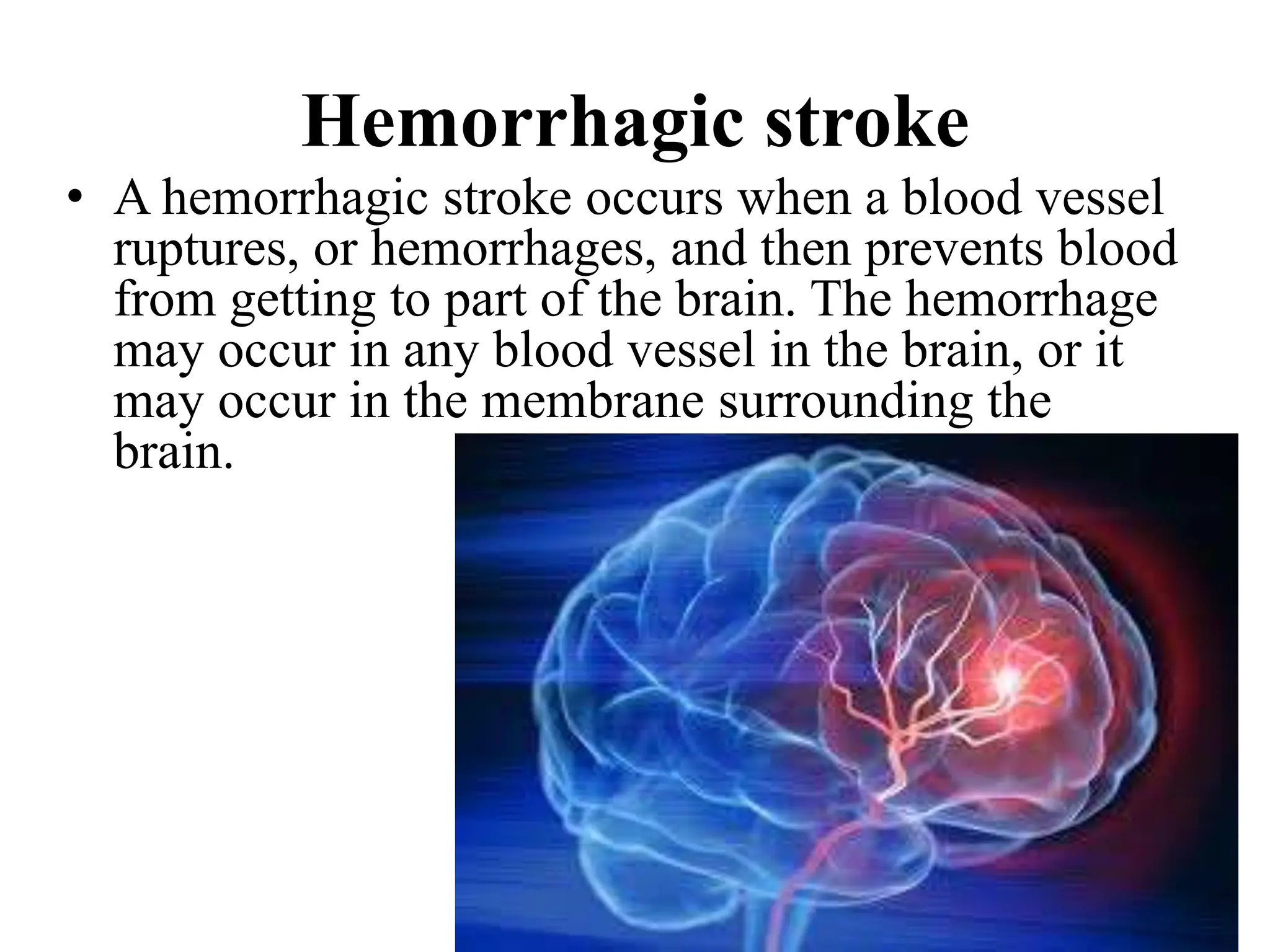 Hemorrhagic stroke
• A hemorrhagic stroke occurs when a blood vessel
ruptures, or hemorrhages, and then prevents blood
from getting to part of the brain. The hemorrhage
may occur in any blood vessel in the brain, or it
may occur in the membrane surrounding the
brain.
 