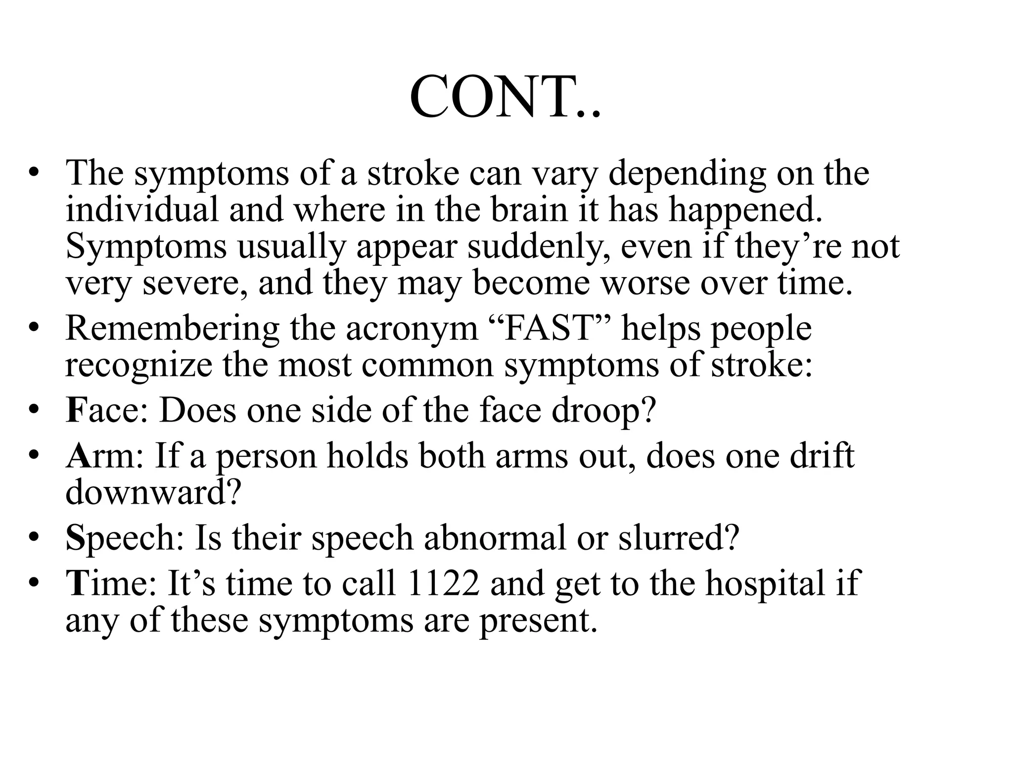 CONT..
• The symptoms of a stroke can vary depending on the
individual and where in the brain it has happened.
Symptoms usually appear suddenly, even if they’re not
very severe, and they may become worse over time.
• Remembering the acronym “FAST” helps people
recognize the most common symptoms of stroke:
• Face: Does one side of the face droop?
• Arm: If a person holds both arms out, does one drift
downward?
• Speech: Is their speech abnormal or slurred?
• Time: It’s time to call 1122 and get to the hospital if
any of these symptoms are present.
 