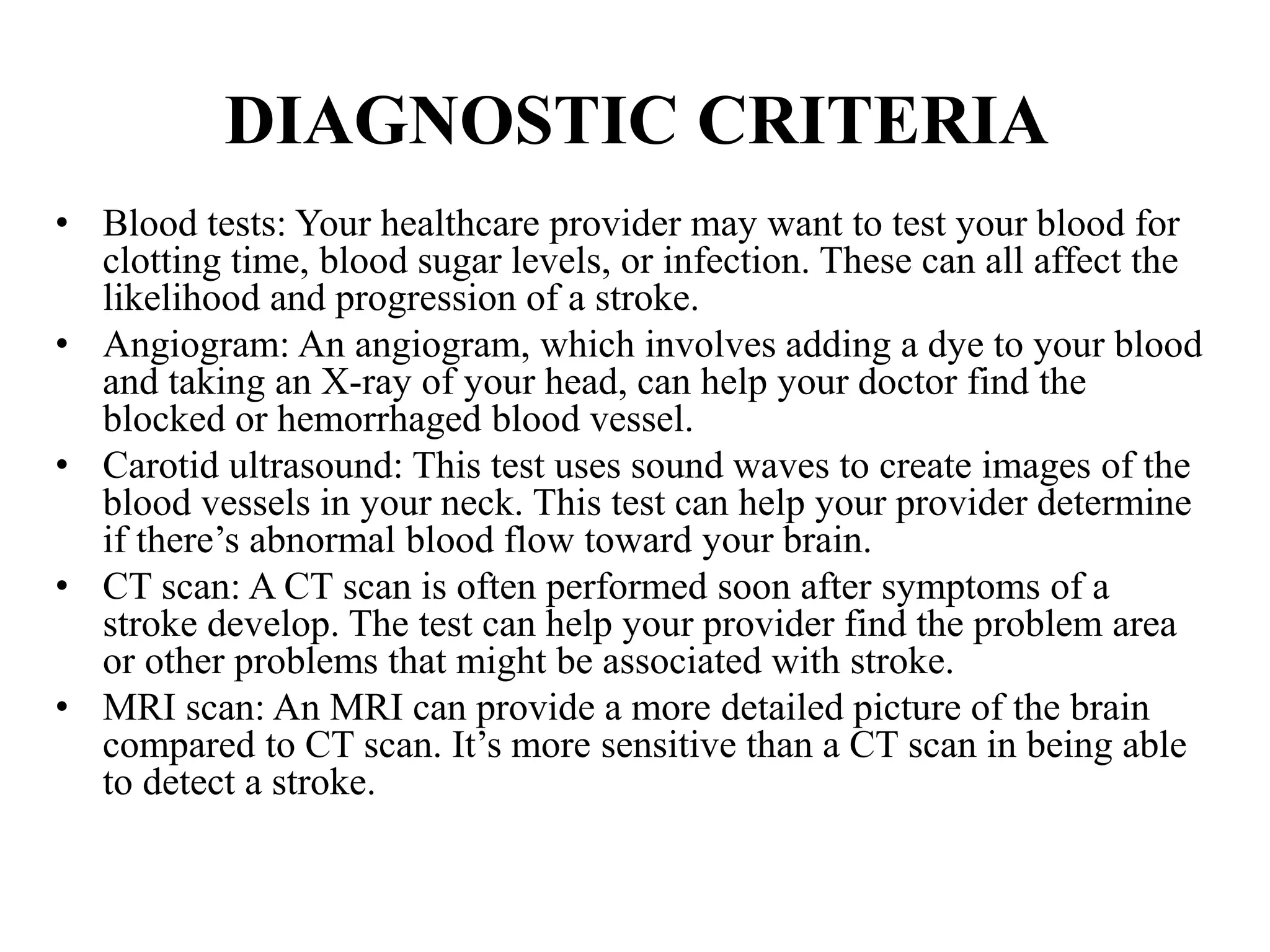 DIAGNOSTIC CRITERIA
• Blood tests: Your healthcare provider may want to test your blood for
clotting time, blood sugar levels, or infection. These can all affect the
likelihood and progression of a stroke.
• Angiogram: An angiogram, which involves adding a dye to your blood
and taking an X-ray of your head, can help your doctor find the
blocked or hemorrhaged blood vessel.
• Carotid ultrasound: This test uses sound waves to create images of the
blood vessels in your neck. This test can help your provider determine
if there’s abnormal blood flow toward your brain.
• CT scan: A CT scan is often performed soon after symptoms of a
stroke develop. The test can help your provider find the problem area
or other problems that might be associated with stroke.
• MRI scan: An MRI can provide a more detailed picture of the brain
compared to CT scan. It’s more sensitive than a CT scan in being able
to detect a stroke.
 