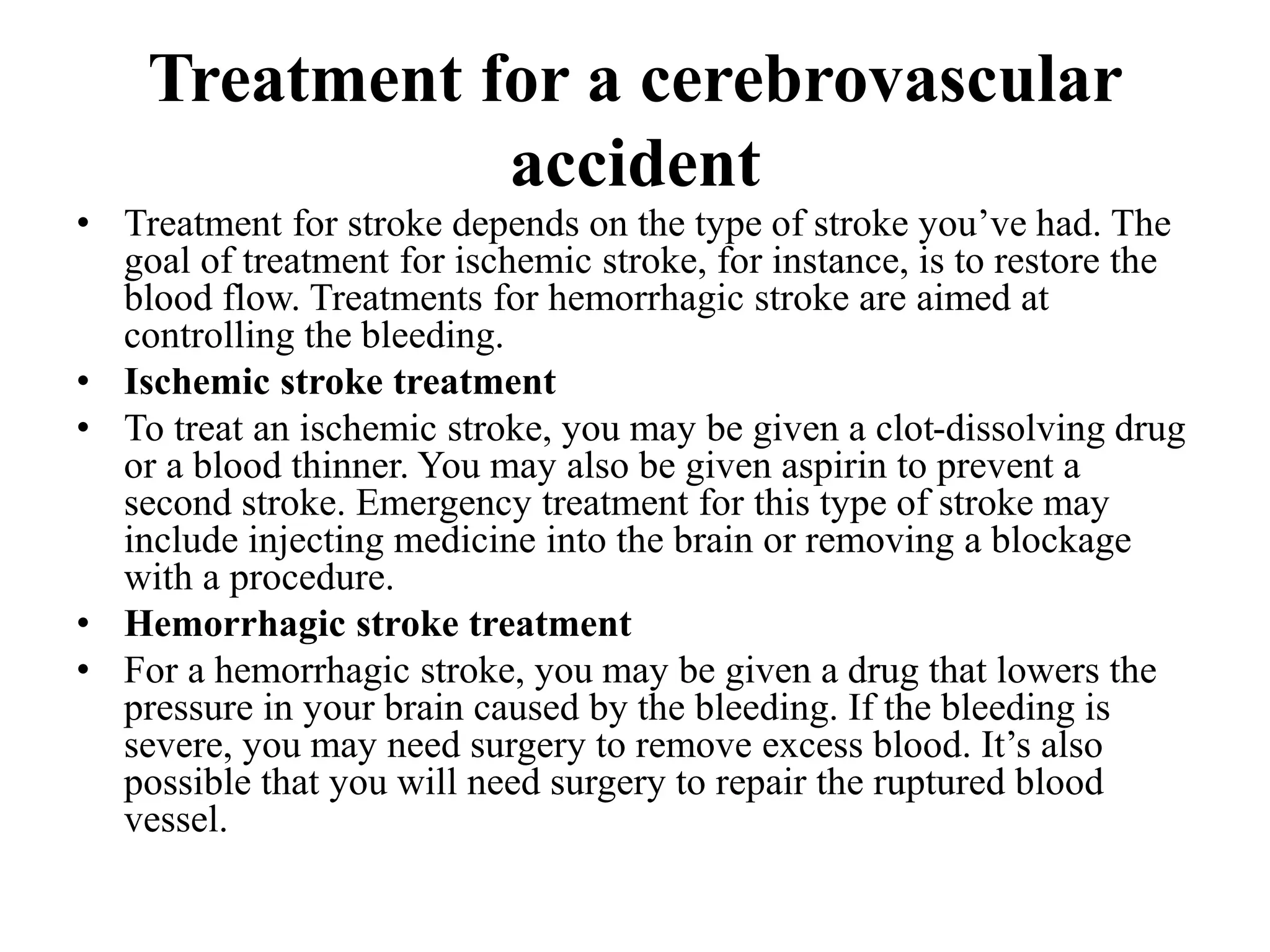 Treatment for a cerebrovascular
accident
• Treatment for stroke depends on the type of stroke you’ve had. The
goal of treatment for ischemic stroke, for instance, is to restore the
blood flow. Treatments for hemorrhagic stroke are aimed at
controlling the bleeding.
• Ischemic stroke treatment
• To treat an ischemic stroke, you may be given a clot-dissolving drug
or a blood thinner. You may also be given aspirin to prevent a
second stroke. Emergency treatment for this type of stroke may
include injecting medicine into the brain or removing a blockage
with a procedure.
• Hemorrhagic stroke treatment
• For a hemorrhagic stroke, you may be given a drug that lowers the
pressure in your brain caused by the bleeding. If the bleeding is
severe, you may need surgery to remove excess blood. It’s also
possible that you will need surgery to repair the ruptured blood
vessel.
 