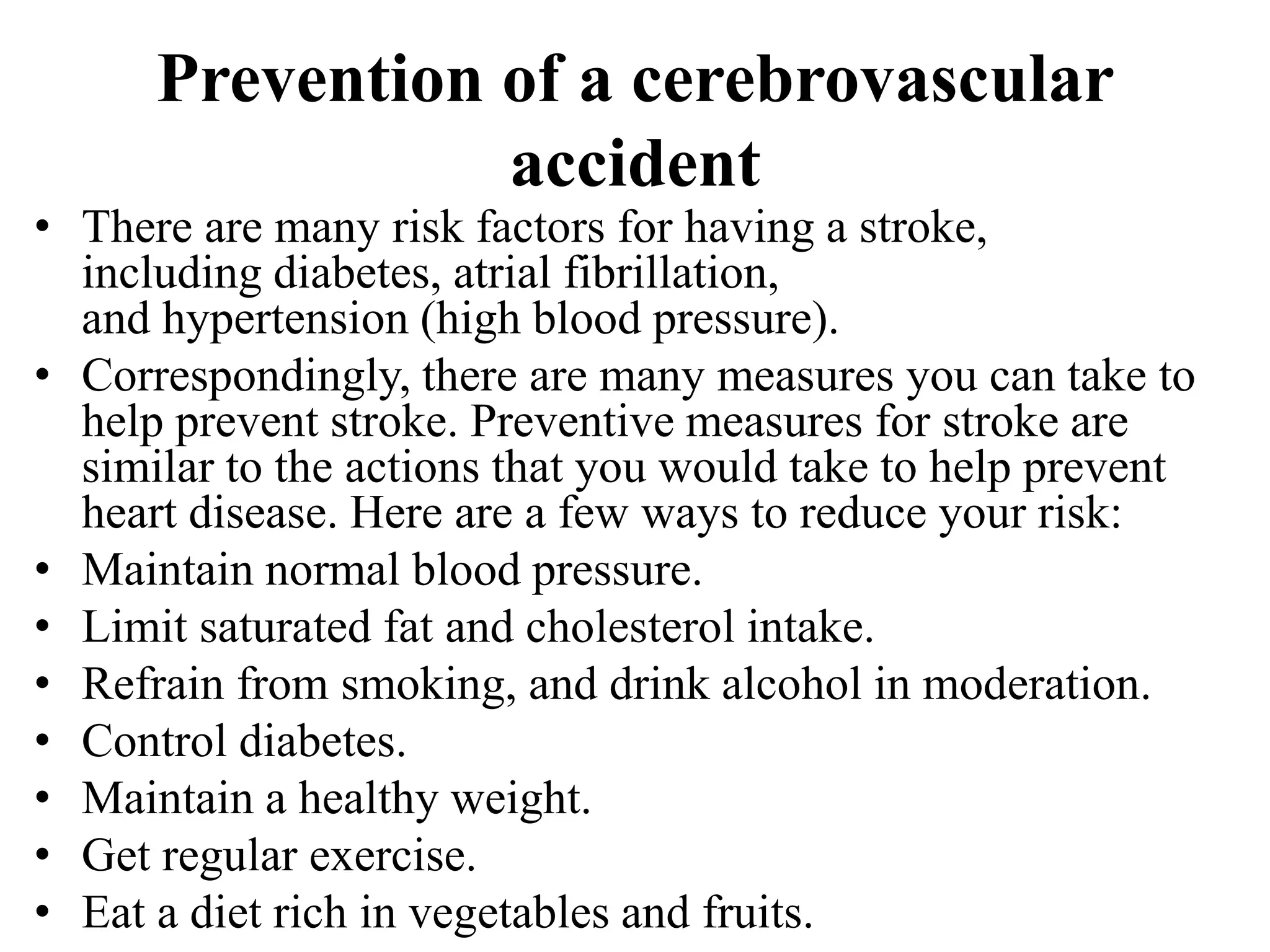 Prevention of a cerebrovascular
accident
• There are many risk factors for having a stroke,
including diabetes, atrial fibrillation,
and hypertension (high blood pressure).
• Correspondingly, there are many measures you can take to
help prevent stroke. Preventive measures for stroke are
similar to the actions that you would take to help prevent
heart disease. Here are a few ways to reduce your risk:
• Maintain normal blood pressure.
• Limit saturated fat and cholesterol intake.
• Refrain from smoking, and drink alcohol in moderation.
• Control diabetes.
• Maintain a healthy weight.
• Get regular exercise.
• Eat a diet rich in vegetables and fruits.
 