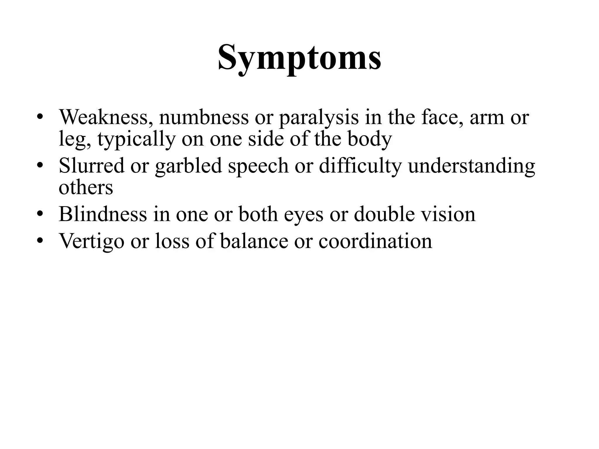 Symptoms
• Weakness, numbness or paralysis in the face, arm or
leg, typically on one side of the body
• Slurred or garbled speech or difficulty understanding
others
• Blindness in one or both eyes or double vision
• Vertigo or loss of balance or coordination
 