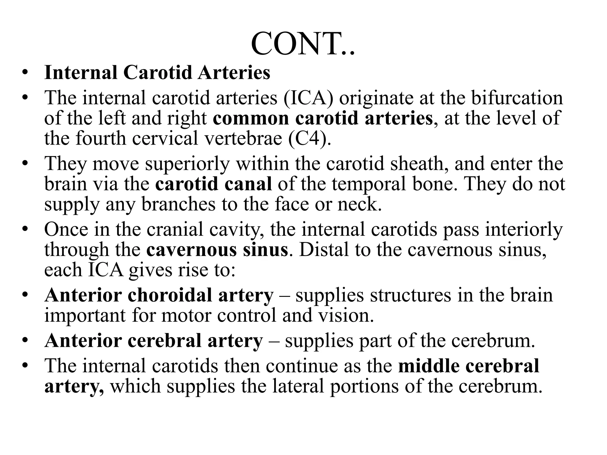 CONT..
• Internal Carotid Arteries
• The internal carotid arteries (ICA) originate at the bifurcation
of the left and right common carotid arteries, at the level of
the fourth cervical vertebrae (C4).
• They move superiorly within the carotid sheath, and enter the
brain via the carotid canal of the temporal bone. They do not
supply any branches to the face or neck.
• Once in the cranial cavity, the internal carotids pass interiorly
through the cavernous sinus. Distal to the cavernous sinus,
each ICA gives rise to:
• Anterior choroidal artery – supplies structures in the brain
important for motor control and vision.
• Anterior cerebral artery – supplies part of the cerebrum.
• The internal carotids then continue as the middle cerebral
artery, which supplies the lateral portions of the cerebrum.
 