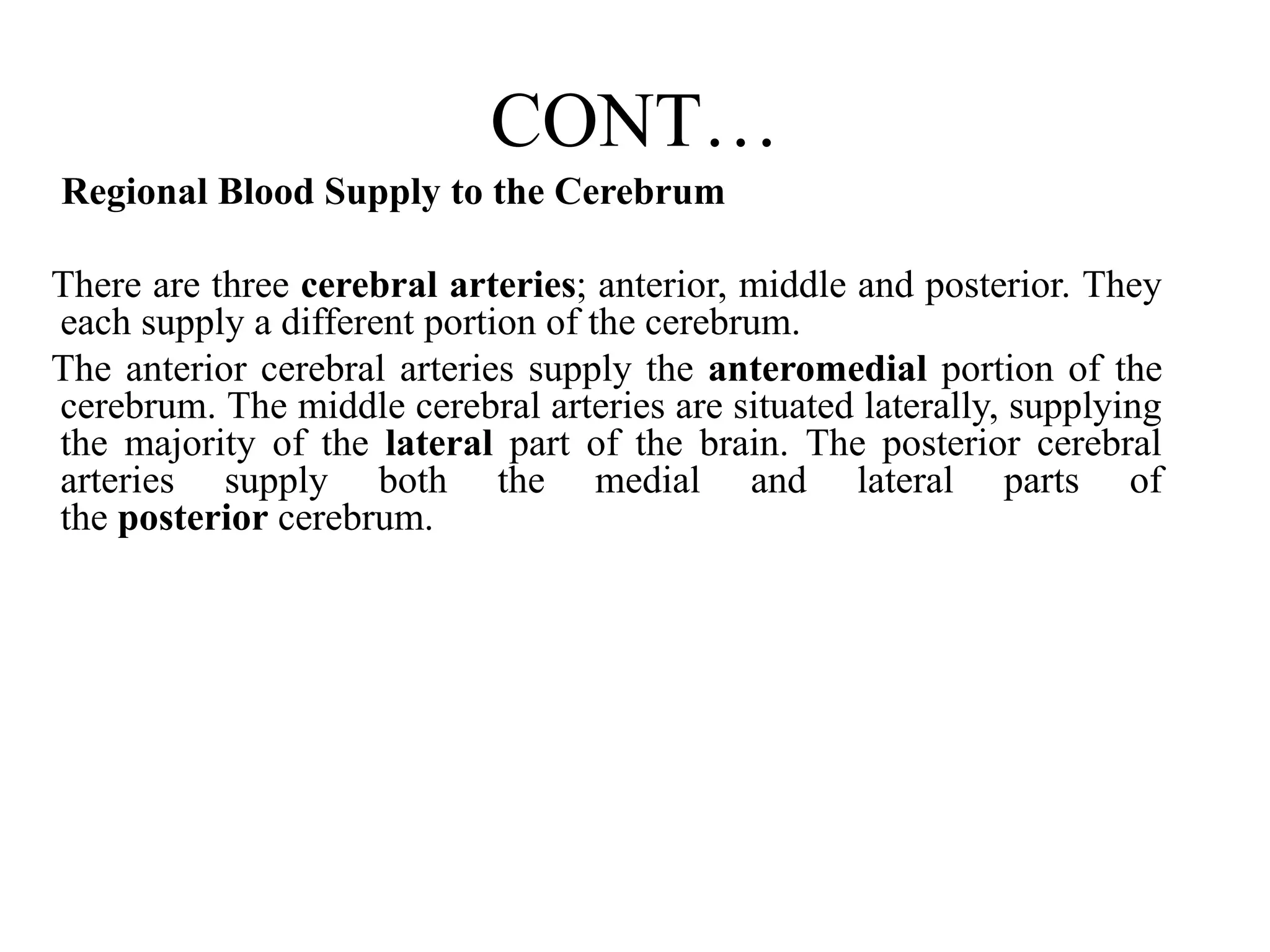 CONT…
Regional Blood Supply to the Cerebrum
There are three cerebral arteries; anterior, middle and posterior. They
each supply a different portion of the cerebrum.
The anterior cerebral arteries supply the anteromedial portion of the
cerebrum. The middle cerebral arteries are situated laterally, supplying
the majority of the lateral part of the brain. The posterior cerebral
arteries supply both the medial and lateral parts of
the posterior cerebrum.
 
