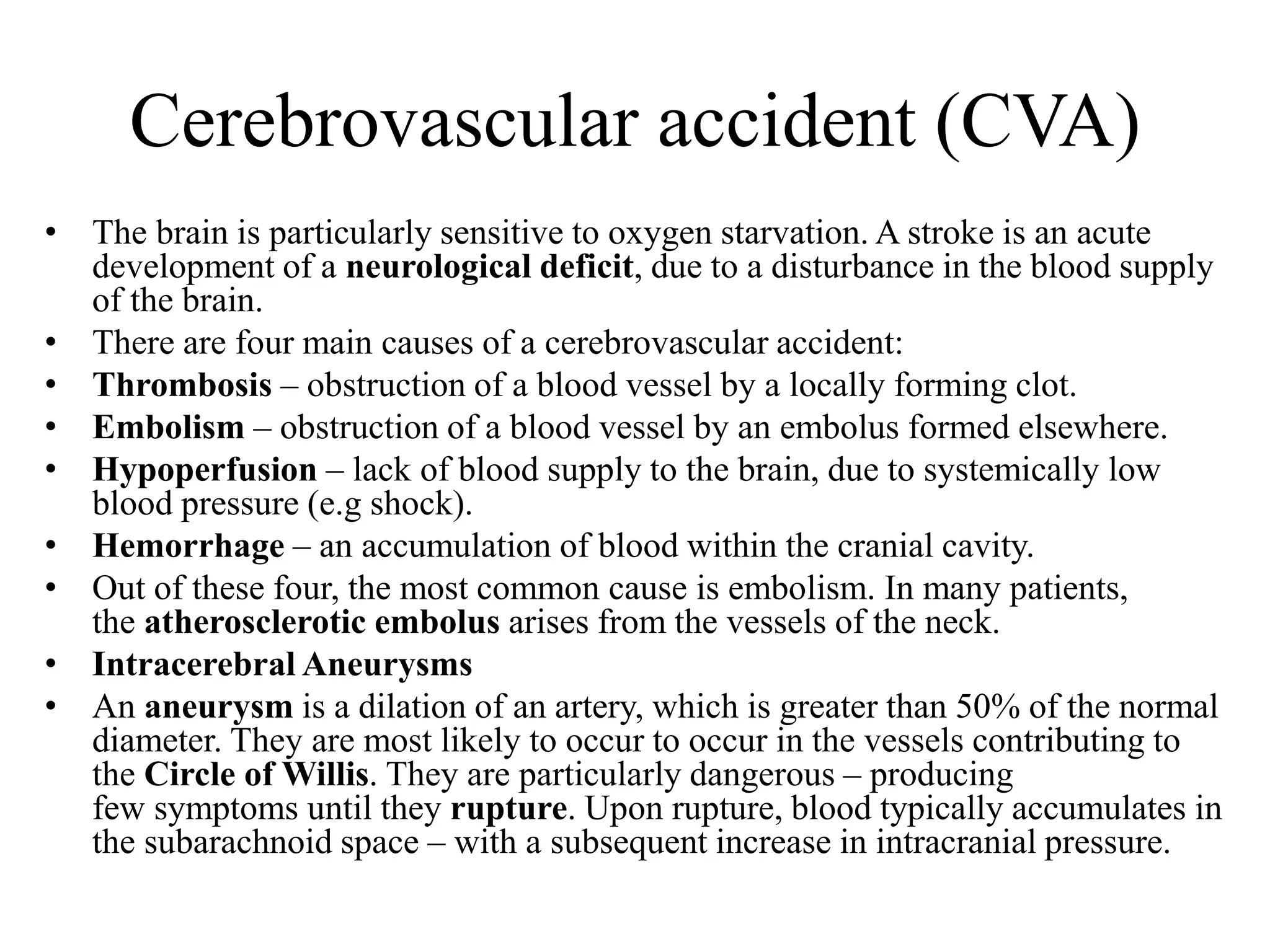 Cerebrovascular accident (CVA)
• The brain is particularly sensitive to oxygen starvation. A stroke is an acute
development of a neurological deficit, due to a disturbance in the blood supply
of the brain.
• There are four main causes of a cerebrovascular accident:
• Thrombosis – obstruction of a blood vessel by a locally forming clot.
• Embolism – obstruction of a blood vessel by an embolus formed elsewhere.
• Hypoperfusion – lack of blood supply to the brain, due to systemically low
blood pressure (e.g shock).
• Hemorrhage – an accumulation of blood within the cranial cavity.
• Out of these four, the most common cause is embolism. In many patients,
the atherosclerotic embolus arises from the vessels of the neck.
• Intracerebral Aneurysms
• An aneurysm is a dilation of an artery, which is greater than 50% of the normal
diameter. They are most likely to occur to occur in the vessels contributing to
the Circle of Willis. They are particularly dangerous – producing
few symptoms until they rupture. Upon rupture, blood typically accumulates in
the subarachnoid space – with a subsequent increase in intracranial pressure.
 