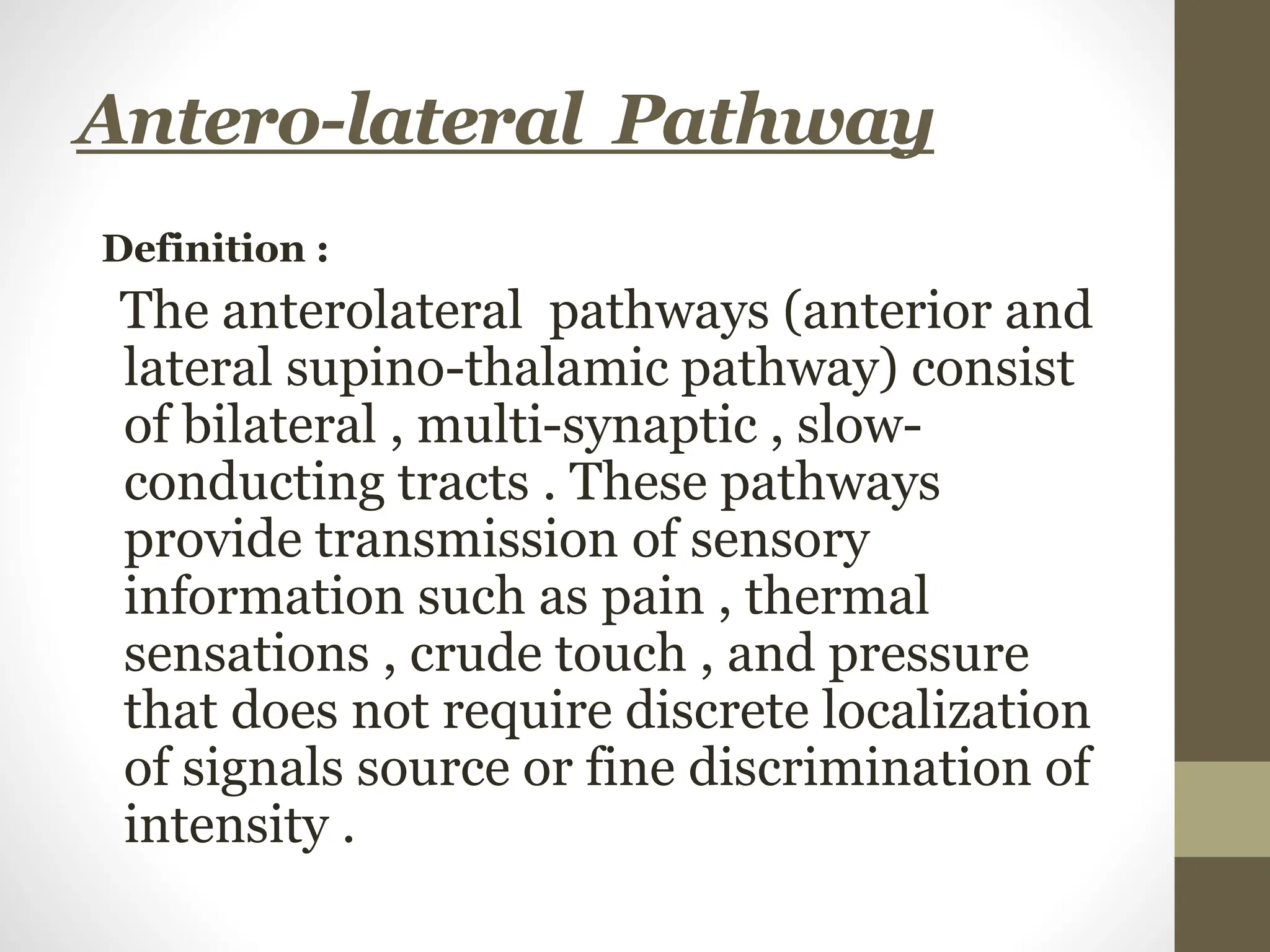 Antero-lateral Pathway
Definition :
The anterolateral pathways (anterior and
lateral supino-thalamic pathway) consist
of bilateral , multi-synaptic , slow-
conducting tracts . These pathways
provide transmission of sensory
information such as pain , thermal
sensations , crude touch , and pressure
that does not require discrete localization
of signals source or fine discrimination of
intensity .
 