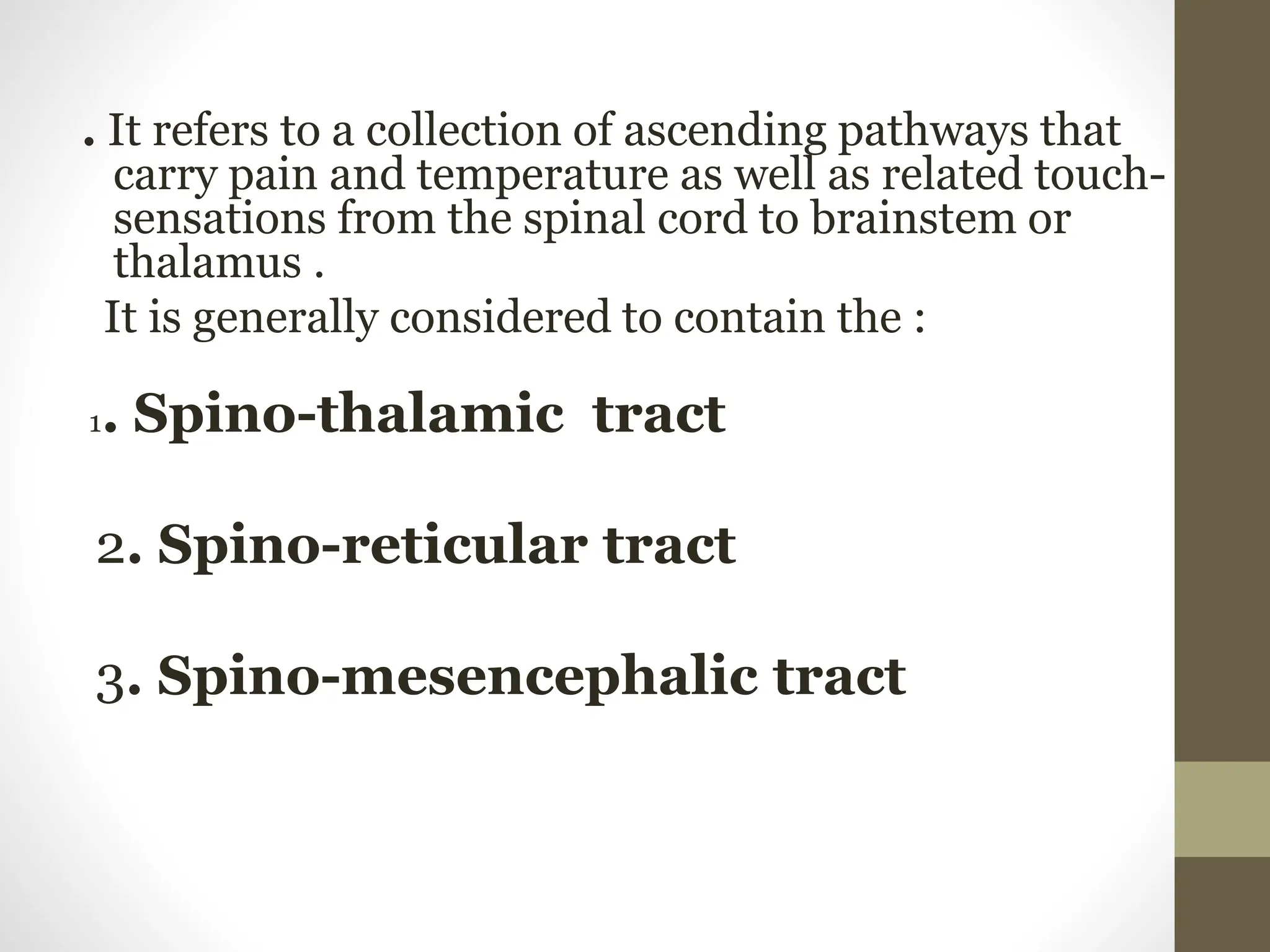 . It refers to a collection of ascending pathways that
carry pain and temperature as well as related touch-
sensations from the spinal cord to brainstem or
thalamus .
It is generally considered to contain the :
1. Spino-thalamic tract
2. Spino-reticular tract
3. Spino-mesencephalic tract
 