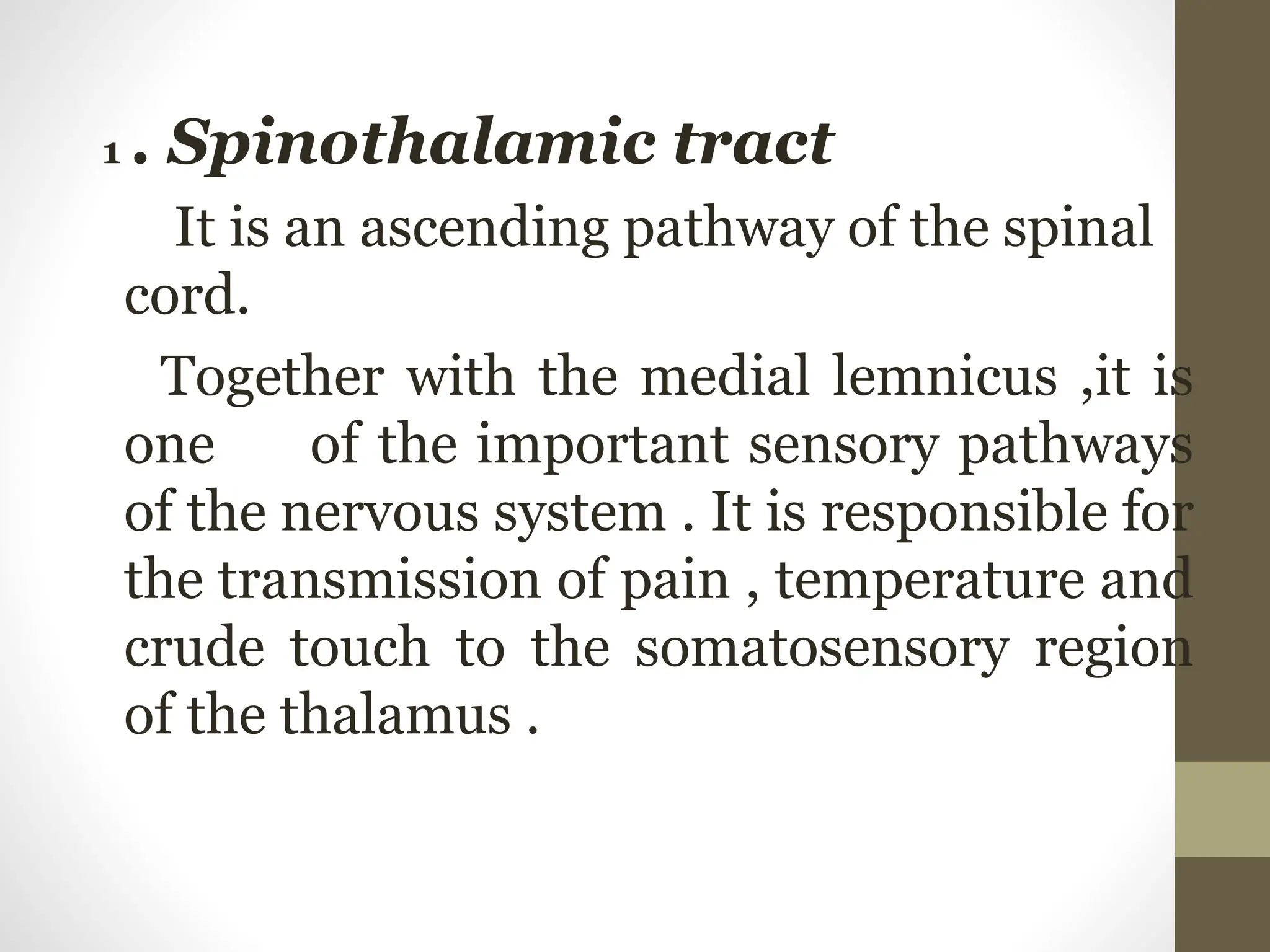 1 . Spinothalamic tract
It is an ascending pathway of the spinal
cord.
Together with the medial lemnicus ,it is
one of the important sensory pathways
of the nervous system . It is responsible for
the transmission of pain , temperature and
crude touch to the somatosensory region
of the thalamus .
 